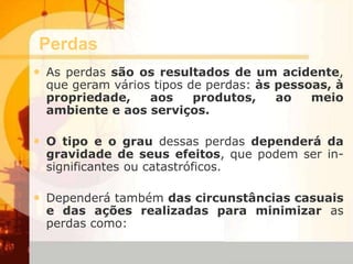 Perdas
• As perdas são os resultados de um acidente,
que geram vários tipos de perdas: às pessoas, à
propriedade, aos produtos, ao meio
ambiente e aos serviços.
• O tipo e o grau dessas perdas dependerá da
gravidade de seus efeitos, que podem ser in-
significantes ou catastróficos.
• Dependerá também das circunstâncias casuais
e das ações realizadas para minimizar as
perdas como:
 