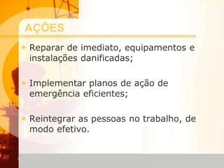 AÇÕES
• Reparar de imediato, equipamentos e
instalações danificadas;
• Implementar planos de ação de
emergência eficientes;
• Reintegrar as pessoas no trabalho, de
modo efetivo.
 