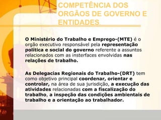 COMPETÊNCIA DOS
ORGÃOS DE GOVERNO E
ENTIDADES.
O Ministério do Trabalho e Emprego-(MTE) é o
orgão executivo responsável pela representação
política e social do governo referente a assuntos
relacionados com as insterfaces envolvidas nas
relações de trabalho.
As Delegacias Regionais do Trabalho-(DRT) tem
como objetivo principal coordenar, orientar e
controlar, na área de sua jurisdição, a execução das
atividades relacionadas com a fiscalização do
trabalho, a inspeção das condições ambientais de
trabalho e a orientação ao trabalhador.
 