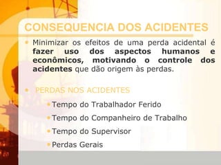 CONSEQUENCIA DOS ACIDENTES
• Minimizar os efeitos de uma perda acidental é
fazer uso dos aspectos humanos e
econômicos, motivando o controle dos
acidentes que dão origem às perdas.
• PERDAS NOS ACIDENTES
•Tempo do Trabalhador Ferido
•Tempo do Companheiro de Trabalho
•Tempo do Supervisor
•Perdas Gerais
 
