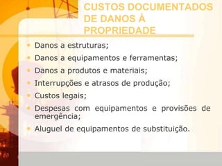 CUSTOS DOCUMENTADOS
DE DANOS À
PROPRIEDADE
• Danos a estruturas;
• Danos a equipamentos e ferramentas;
• Danos a produtos e materiais;
• Interrupções e atrasos de produção;
• Custos legais;
• Despesas com equipamentos e provisões de
emergência;
• Aluguel de equipamentos de substituição.
 