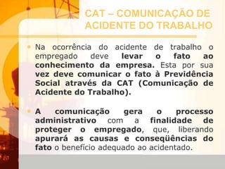 CAT – COMUNICAÇÃO DE
ACIDENTE DO TRABALHO
• Na ocorrência do acidente de trabalho o
empregado deve levar o fato ao
conhecimento da empresa. Esta por sua
vez deve comunicar o fato à Previdência
Social através da CAT (Comunicação de
Acidente do Trabalho).
• A comunicação gera o processo
administrativo com a finalidade de
proteger o empregado, que, liberando
apurará as causas e conseqüências do
fato o benefício adequado ao acidentado.
 
