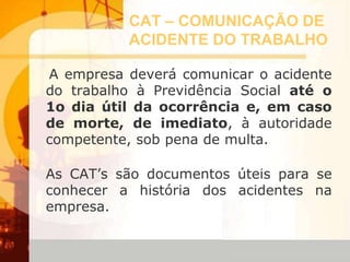CAT – COMUNICAÇÃO DE
ACIDENTE DO TRABALHO
A empresa deverá comunicar o acidente
do trabalho à Previdência Social até o
1o dia útil da ocorrência e, em caso
de morte, de imediato, à autoridade
competente, sob pena de multa.
As CAT’s são documentos úteis para se
conhecer a história dos acidentes na
empresa.
 
