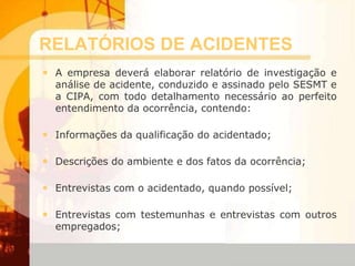 RELATÓRIOS DE ACIDENTES
• A empresa deverá elaborar relatório de investigação e
análise de acidente, conduzido e assinado pelo SESMT e
a CIPA, com todo detalhamento necessário ao perfeito
entendimento da ocorrência, contendo:
• Informações da qualificação do acidentado;
• Descrições do ambiente e dos fatos da ocorrência;
• Entrevistas com o acidentado, quando possível;
• Entrevistas com testemunhas e entrevistas com outros
empregados;
 
