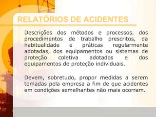 RELATÓRIOS DE ACIDENTES
Descrições dos métodos e processos, dos
procedimentos de trabalho prescritos, da
habitualidade e práticas regularmente
adotadas, dos equipamentos ou sistemas de
proteção coletiva adotados e dos
equipamentos de proteção individuais.
Devem, sobretudo, propor medidas a serem
tomadas pela empresa a fim de que acidentes
em condições semelhantes não mais ocorram.
 