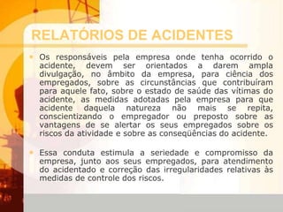 RELATÓRIOS DE ACIDENTES
• Os responsáveis pela empresa onde tenha ocorrido o
acidente, devem ser orientados a darem ampla
divulgação, no âmbito da empresa, para ciência dos
empregados, sobre as circunstâncias que contribuíram
para aquele fato, sobre o estado de saúde das vítimas do
acidente, as medidas adotadas pela empresa para que
acidente daquela natureza não mais se repita,
conscientizando o empregador ou preposto sobre as
vantagens de se alertar os seus empregados sobre os
riscos da atividade e sobre as conseqüências do acidente.
• Essa conduta estimula a seriedade e compromisso da
empresa, junto aos seus empregados, para atendimento
do acidentado e correção das irregularidades relativas às
medidas de controle dos riscos.
 
