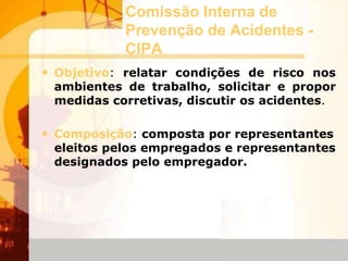 Comissão Interna de
Prevenção de Acidentes -
CIPA
• Objetivo: relatar condições de risco nos
ambientes de trabalho, solicitar e propor
medidas corretivas, discutir os acidentes.
• Composição: composta por representantes
eleitos pelos empregados e representantes
designados pelo empregador.
 