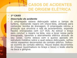 CASOS DE ACIDENTES
DE ORIGEM ELÉTRICA
• 1º CASO
• Descrição do acidente
• O empregado estava debruçado sobre a tampa da
turbina, realizando reparo em chave-bóia, utilizada para
comandar bomba de drenagem. O empregado retirou a
proteção que envolvia o relé de acionamento, expondo
fiações energizadas com 127 VCA. Ao esticar o braço
para concluir o reparo na bóia, veio a tocar nessa parte
energizada, havendo o aterramento elétrico através de
seu corpo. Como estava com o queixo apoiado em
estrutura metálica sobre a qual estava debruçado, sofreu
vários espasmos decorrentes do contato elétrico. Soltou-
se sozinho do contato elétrico. Houve lesões decorrentes
do choque (queimadura no braço e boca) e lesão aberta
na boca e gengiva.
 