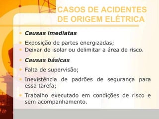 CASOS DE ACIDENTES
DE ORIGEM ELÉTRICA
• Causas imediatas
• Exposição de partes energizadas;
• Deixar de isolar ou delimitar a área de risco.
• Causas básicas
• Falta de supervisão;
• Inexistência de padrões de segurança para
essa tarefa;
• Trabalho executado em condições de risco e
sem acompanhamento.
 