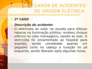 CASOS DE ACIDENTES
DE ORIGEM ELÉTRICA
• 2º CASO
• Descrição do acidente:
• O eletricista ao subir na escada para efetuar
reparos na iluminação pública, recebeu choque
elétrico no cabo mensageiro, caindo ao solo. O
eletricista foi encaminhado ao hospital para
exames, sendo constatado apenas um
pequeno corte na cabeça e luxação no pé
esquerdo, sendo liberado após algumas horas.
 