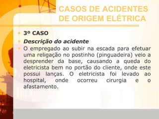 CASOS DE ACIDENTES
DE ORIGEM ELÉTRICA
• 3º CASO
• Descrição do acidente
• O empregado ao subir na escada para efetuar
uma religação no postinho (pinguadeira) veio a
desprender da base, causando a queda do
eletricista bem no portão do cliente, onde este
possui lanças. O eletricista foi levado ao
hospital, onde ocorreu cirurgia e o
afastamento.
 