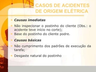 CASOS DE ACIDENTES
DE ORIGEM ELÉTRICA
• Causas imediatas
• Não inspecionar o postinho do cliente (Obs.: o
acidente teve início no corte);
• Base do postinho do cliente podre.
• Causas básicas
• Não cumprimento dos padrões de execução da
tarefa;
• Desgaste natural do postinho
 