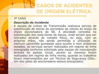 CASOS DE ACIDENTES
DE ORIGEM ELÉTRICA
• 3º CASO
• Descrição do incidente
• A equipe de Linhas de Transmissão realizava serviço de
substituição de discos de porcelana da coluna do braço da
chave seccionadora da SE. A atividade consistia na
substituição dos isola-dores de discos, onde teriam que ser
retirados através de contato físico, ou seja, com as
próprias mãos, não sendo permitida a utilização de
nenhum caminhão guindaste para auxílio e nem andaimes
isolados, os serviços seriam realizados em regime de linha
energizada conforme solicitado pela equipe de manutenção
através do pedido inicial, porém os mesmos foram
realizados em regime de linha morta, quando os trabalhos
foram interrompidos por um Técnico de Segurança (Obs.:
Um dos pólos da seccionadora estava energizado).
 