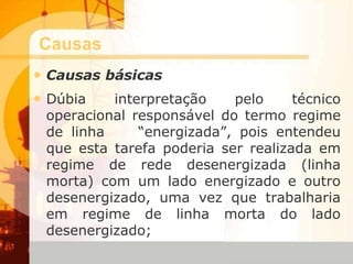 Causas
• Causas básicas
• Dúbia interpretação pelo técnico
operacional responsável do termo regime
de linha “energizada”, pois entendeu
que esta tarefa poderia ser realizada em
regime de rede desenergizada (linha
morta) com um lado energizado e outro
desenergizado, uma vez que trabalharia
em regime de linha morta do lado
desenergizado;
 