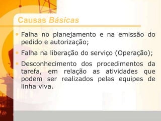 Causas Básicas
• Falha no planejamento e na emissão do
pedido e autorização;
• Falha na liberação do serviço (Operação);
• Desconhecimento dos procedimentos da
tarefa, em relação as atividades que
podem ser realizados pelas equipes de
linha viva.
 