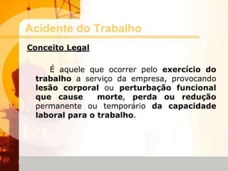 Acidente do Trabalho
Conceito Legal
É aquele que ocorrer pelo exercício do
trabalho a serviço da empresa, provocando
lesão corporal ou perturbação funcional
que cause morte, perda ou redução
permanente ou temporário da capacidade
laboral para o trabalho.
 