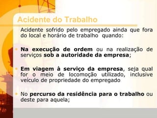 Acidente do Trabalho
Acidente sofrido pelo empregado ainda que fora
do local e horário de trabalho quando:
• Na execução de ordem ou na realização de
serviços sob a autoridade da empresa;
• Em viagem à serviço da empresa, seja qual
for o meio de locomoção utilizado, inclusive
veículo de propriedade do empregado
• No percurso da residência para o trabalho ou
deste para aquela;
 