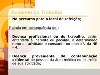 Acidente do Trabalho
• No percurso para o local de refeição;
E ainda em consequência de :
• Doença profissional ou do trabalho, assim
entendida à inerente ou peculiar, a determinado
ramo de atividade e constante no anexo V da NR
- 4;
• Doença proveniente de contaminação
acidental de pessoal da área médica no exercício
de sua atividade;
 