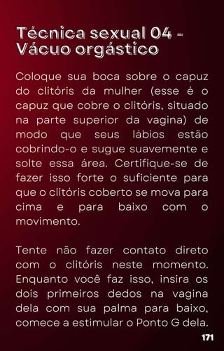 Técnica sexual 04 -
Técnica sexual 04 -
Vácuo orgástico
Vácuo orgástico
Coloque sua boca sobre o capuz
do clitóris da mulher (esse é o
capuz que cobre o clitóris, situado
na parte superior da vagina) de
modo que seus lábios estão
cobrindo-o e sugue suavemente e
solte essa área. Certifique-se de
fazer isso forte o suficiente para
que o clitóris coberto se mova para
cima e para baixo com o
movimento.
Tente não fazer contato direto
com o clitóris neste momento.
Enquanto você faz isso, insira os
dois primeiros dedos na vagina
dela com sua palma para baixo,
comece a estimular o Ponto G dela.
171
171
171
 
