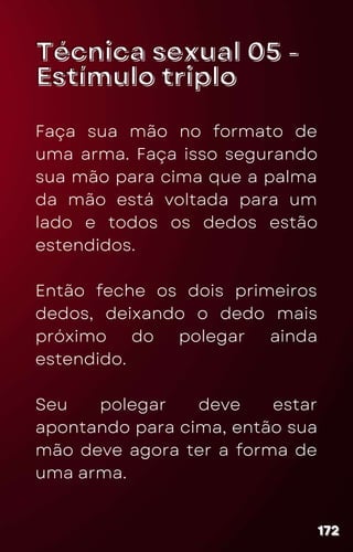 Técnica sexual 05 -
Técnica sexual 05 -
Estímulo triplo
Estímulo triplo
Faça sua mão no formato de
uma arma. Faça isso segurando
sua mão para cima que a palma
da mão está voltada para um
lado e todos os dedos estão
estendidos.
Então feche os dois primeiros
dedos, deixando o dedo mais
próximo do polegar ainda
estendido.
Seu polegar deve estar
apontando para cima, então sua
mão deve agora ter a forma de
uma arma.
172
172
172
 