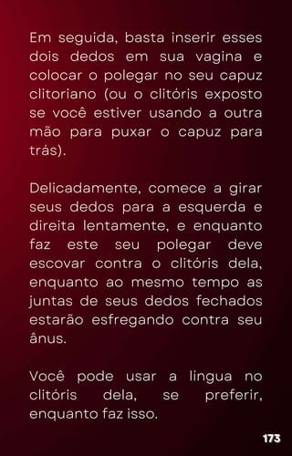 Em seguida, basta inserir esses
dois dedos em sua vagina e
colocar o polegar no seu capuz
clitoriano (ou o clitóris exposto
se você estiver usando a outra
mão para puxar o capuz para
trás).
Delicadamente, comece a girar
seus dedos para a esquerda e
direita lentamente, e enquanto
faz este seu polegar deve
escovar contra o clitóris dela,
enquanto ao mesmo tempo as
juntas de seus dedos fechados
estarão esfregando contra seu
ânus.
Você pode usar a língua no
clitóris dela, se preferir,
enquanto faz isso.
173
173
173
 