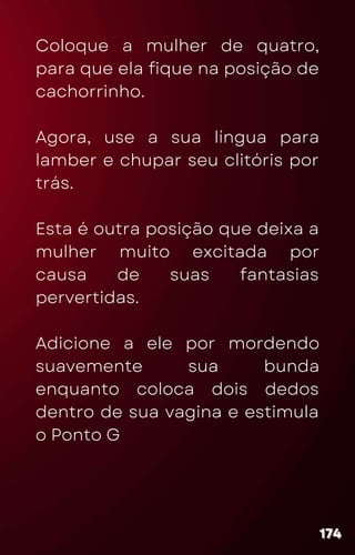 Coloque a mulher de quatro,
para que ela fique na posição de
cachorrinho.
Agora, use a sua língua para
lamber e chupar seu clitóris por
trás.
Esta é outra posição que deixa a
mulher muito excitada por
causa de suas fantasias
pervertidas.
Adicione a ele por mordendo
suavemente sua bunda
enquanto coloca dois dedos
dentro de sua vagina e estimula
o Ponto G
174
174
174
 