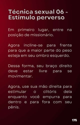 Técnica sexual 06 -
Técnica sexual 06 -
Estímulo perverso
Estímulo perverso
Em primeiro lugar, entre na
posição de missionário.
Agora incline-se para frente
para que a maior parte do peso
esteja em seu ombro esquerdo.
Dessa forma, seu braço direito
deve estar livre para se
movimentar.
Agora, use sua mão direita para
estimular o clitóris dela
enquanto você empurra para
dentro e para fora com seu
pênis.
175
175
175
 