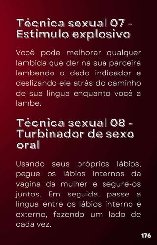Técnica sexual 07 -
Técnica sexual 07 -
Estímulo explosivo
Estímulo explosivo
Você pode melhorar qualquer
lambida que der na sua parceira
lambendo o dedo indicador e
deslizando ele atrás do caminho
de sua língua enquanto você a
lambe.
176
176
176
Técnica sexual 08 -
Técnica sexual 08 -
Turbinador de sexo
Turbinador de sexo
oral
oral
Usando seus próprios lábios,
pegue os lábios internos da
vagina da mulher e segure-os
juntos. Em seguida, passe a
língua entre os lábios interno e
externo, fazendo um lado de
cada vez.
 