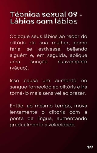 Técnica sexual 09 -
Técnica sexual 09 -
Lábios com lábios
Lábios com lábios
Coloque seus lábios ao redor do
clitóris da sua mulher, como
faria se estivesse beijando
alguém e, em seguida, aplique
uma sucção suavemente
(vácuo).
Isso causa um aumento no
sangue fornecido ao clitóris e irá
torná-lo mais sensível ao prazer.
Então, ao mesmo tempo, mova
lentamente o clitóris com a
ponta da língua, aumentando
gradualmente a velocidade.
177
177
177
 