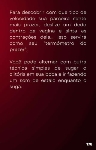 Para descobrir com que tipo de
velocidade sua parceira sente
mais prazer, deslize um dedo
dentro da vagina e sinta as
contrações dela... Isso servirá
como seu “termômetro do
prazer”.
Você pode alternar com outra
técnica simples de sugar o
clitóris em sua boca e ir fazendo
um som de estalo enquanto o
suga.
178
178
178
 