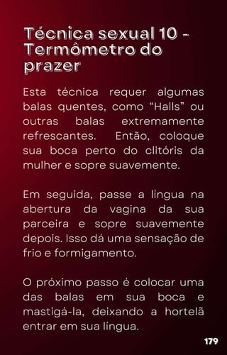 Técnica sexual 10 -
Técnica sexual 10 -
Termômetro do
Termômetro do
prazer
prazer
Esta técnica requer algumas
balas quentes, como “Halls” ou
outras balas extremamente
refrescantes. Então, coloque
sua boca perto do clitóris da
mulher e sopre suavemente.
Em seguida, passe a língua na
abertura da vagina da sua
parceira e sopre suavemente
depois. Isso dá uma sensação de
frio e formigamento.
O próximo passo é colocar uma
das balas em sua boca e
mastigá-la, deixando a hortelã
entrar em sua língua.
179
179
179
 