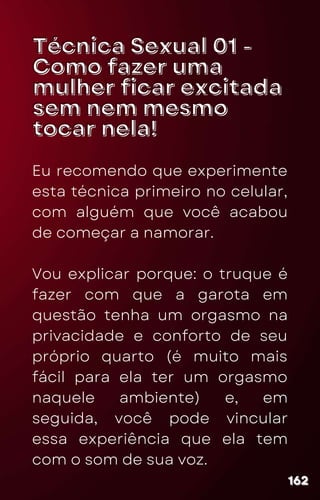 Técnica Sexual 01 -
Técnica Sexual 01 -
Como fazer uma
Como fazer uma
mulher ficar excitada
mulher ficar excitada
sem nem mesmo
sem nem mesmo
tocar nela!
tocar nela!
Eu recomendo que experimente
esta técnica primeiro no celular,
com alguém que você acabou
de começar a namorar.
Vou explicar porque: o truque é
fazer com que a garota em
questão tenha um orgasmo na
privacidade e conforto de seu
próprio quarto (é muito mais
fácil para ela ter um orgasmo
naquele ambiente) e, em
seguida, você pode vincular
essa experiência que ela tem
com o som de sua voz.
162
162
162
 