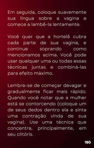 Em seguida, coloque suavemente
sua língua sobre a vagina e
comece a lambê-la lentamente.
Você quer que a hortelã cubra
cada parte de sua vagina, e
continue soprando como
mencionamos acima. Você pode
usar qualquer uma ou todas essas
técnicas juntas e combiná-las
para efeito máximo.
Lembre-se de começar devagar e
gradualmente ficar mais rápido.
Quando você notar que a mulher
está se contorcendo (coloque um
de seus dedos dentro ela e sinta
uma contração vinda de sua
vagina). Use uma técnica que
concentra, principalmente, em
seu clitóris.
180
180
180
 