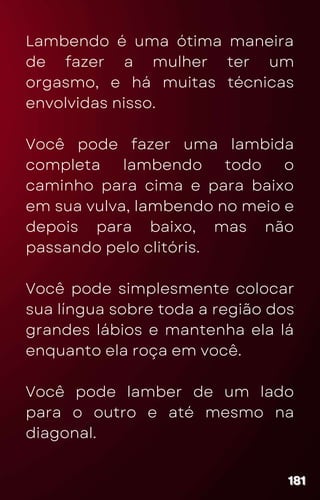 Lambendo é uma ótima maneira
de fazer a mulher ter um
orgasmo, e há muitas técnicas
envolvidas nisso.
Você pode fazer uma lambida
completa lambendo todo o
caminho para cima e para baixo
em sua vulva, lambendo no meio e
depois para baixo, mas não
passando pelo clitóris.
Você pode simplesmente colocar
sua língua sobre toda a região dos
grandes lábios e mantenha ela lá
enquanto ela roça em você.
Você pode lamber de um lado
para o outro e até mesmo na
diagonal.
181
181
181
 