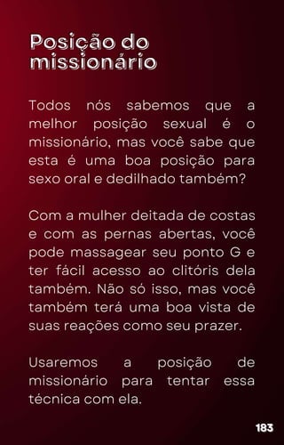 Posição do
Posição do
missionário
missionário
Todos nós sabemos que a
melhor posição sexual é o
missionário, mas você sabe que
esta é uma boa posição para
sexo oral e dedilhado também?
Com a mulher deitada de costas
e com as pernas abertas, você
pode massagear seu ponto G e
ter fácil acesso ao clitóris dela
também. Não só isso, mas você
também terá uma boa vista de
suas reações como seu prazer.
Usaremos a posição de
missionário para tentar essa
técnica com ela.
183
183
183
 