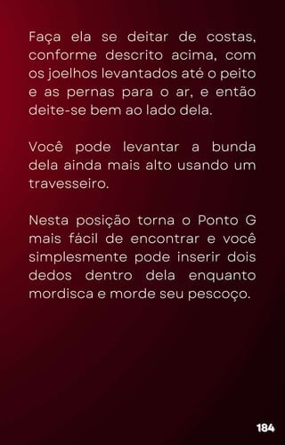 Faça ela se deitar de costas,
conforme descrito acima, com
os joelhos levantados até o peito
e as pernas para o ar, e então
deite-se bem ao lado dela.
Você pode levantar a bunda
dela ainda mais alto usando um
travesseiro.
Nesta posição torna o Ponto G
mais fácil de encontrar e você
simplesmente pode inserir dois
dedos dentro dela enquanto
mordisca e morde seu pescoço.
184
184
184
 
