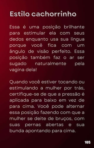 Estilo cachorrinho
Estilo cachorrinho
Essa é uma posição brilhante
para estimular ela com seus
dedos enquanto usa sua língua
porque você fica com um
ângulo de visão perfeito. Essa
posição também faz o ar ser
sugado naturalmente pela
vagina dela!
Quando você estiver tocando ou
estimulando a mulher por trás,
certifique-se de que a pressão é
aplicada para baixo em vez de
para cima. Você pode alternar
essa posição fazendo com que a
mulher se deite de bruços, com
suas pernas abertas e sua
bunda apontando para cima.
185
185
185
 