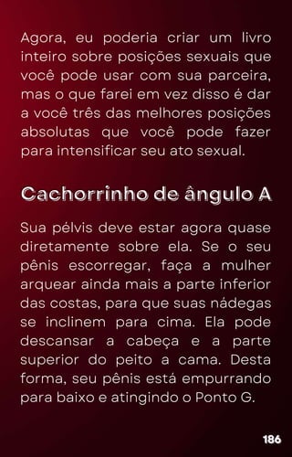Cachorrinho de ângulo A
Cachorrinho de ângulo A
Agora, eu poderia criar um livro
inteiro sobre posições sexuais que
você pode usar com sua parceira,
mas o que farei em vez disso é dar
a você três das melhores posições
absolutas que você pode fazer
para intensificar seu ato sexual.
186
186
186
Sua pélvis deve estar agora quase
diretamente sobre ela. Se o seu
pênis escorregar, faça a mulher
arquear ainda mais a parte inferior
das costas, para que suas nádegas
se inclinem para cima. Ela pode
descansar a cabeça e a parte
superior do peito a cama. Desta
forma, seu pênis está empurrando
para baixo e atingindo o Ponto G.
 