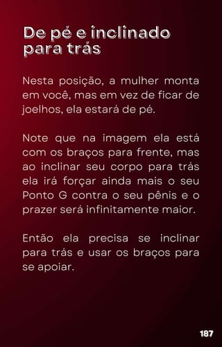 De pé e inclinado
De pé e inclinado
para trás
para trás
Nesta posição, a mulher monta
em você, mas em vez de ficar de
joelhos, ela estará de pé.
Note que na imagem ela está
com os braços para frente, mas
ao inclinar seu corpo para trás
ela irá forçar ainda mais o seu
Ponto G contra o seu pênis e o
prazer será infinitamente maior.
Então ela precisa se inclinar
para trás e usar os braços para
se apoiar.
187
187
187
 