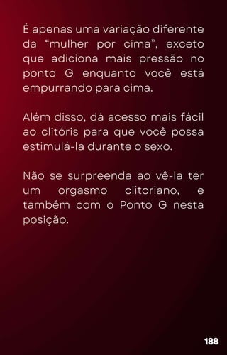 É apenas uma variação diferente
da “mulher por cima”, exceto
que adiciona mais pressão no
ponto G enquanto você está
empurrando para cima.
Além disso, dá acesso mais fácil
ao clitóris para que você possa
estimulá-la durante o sexo.
Não se surpreenda ao vê-la ter
um orgasmo clitoriano, e
também com o Ponto G nesta
posição.
188
188
188
 