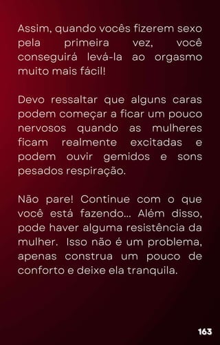 Assim, quando vocês fizerem sexo
pela primeira vez, você
conseguirá levá-la ao orgasmo
muito mais fácil!
Devo ressaltar que alguns caras
podem começar a ficar um pouco
nervosos quando as mulheres
ficam realmente excitadas e
podem ouvir gemidos e sons
pesados respiração.
Não pare! Continue com o que
você está fazendo... Além disso,
pode haver alguma resistência da
mulher. Isso não é um problema,
apenas construa um pouco de
conforto e deixe ela tranquila.
163
163
163
 