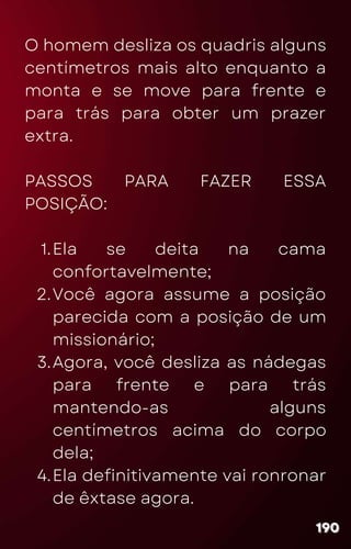 Ela se deita na cama
confortavelmente;
Você agora assume a posição
parecida com a posição de um
missionário;
Agora, você desliza as nádegas
para frente e para trás
mantendo-as alguns
centímetros acima do corpo
dela;
Ela definitivamente vai ronronar
de êxtase agora.
O homem desliza os quadris alguns
centímetros mais alto enquanto a
monta e se move para frente e
para trás para obter um prazer
extra.
PASSOS PARA FAZER ESSA
POSIÇÃO:
1.
2.
3.
4.
190
190
190
 