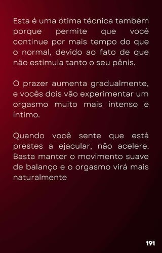 Esta é uma ótima técnica também
porque permite que você
continue por mais tempo do que
o normal, devido ao fato de que
não estimula tanto o seu pênis.
O prazer aumenta gradualmente,
e vocês dois vão experimentar um
orgasmo muito mais intenso e
íntimo.
Quando você sente que está
prestes a ejacular, não acelere.
Basta manter o movimento suave
de balanço e o orgasmo virá mais
naturalmente
191
191
191
 