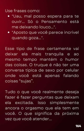 "Uau, mal posso espera para te
ouvir... Só o Pensamento está
me deixando louco...".
"Aposto que você parece incrível
quando goza...".
Use frases como:
Esse tipo de frase certamente vai
deixar ela mais tranquila e ao
mesmo tempo mantém o humor
das coisas. O truque é não ter uma
conversa típica de sexo por celular
onde você está apenas falando
coisas “sujas”.
Tudo o que você realmente deseja
fazer é fazer perguntas que deixam
ela excitada. Isso simplesmente
ancora o orgasmo que ela tem em
você. O que significa da próxima
vez que você atender...
164
164
164
 