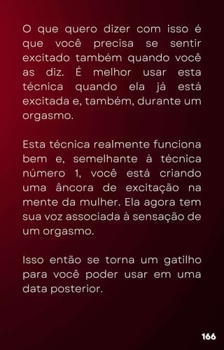 O que quero dizer com isso é
que você precisa se sentir
excitado também quando você
as diz. É melhor usar esta
técnica quando ela já está
excitada e, também, durante um
orgasmo.
Esta técnica realmente funciona
bem e, semelhante à técnica
número 1, você está criando
uma âncora de excitação na
mente da mulher. Ela agora tem
sua voz associada à sensação de
um orgasmo.
Isso então se torna um gatilho
para você poder usar em uma
data posterior.
166
166
166
 