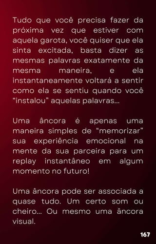Tudo que você precisa fazer da
próxima vez que estiver com
aquela garota, você quiser que ela
sinta excitada, basta dizer as
mesmas palavras exatamente da
mesma maneira, e ela
instantaneamente voltará a sentir
como ela se sentiu quando você
“instalou” aquelas palavras...
Uma âncora é apenas uma
maneira simples de “memorizar”
sua experiência emocional na
mente da sua parceira para um
replay instantâneo em algum
momento no futuro!
Uma âncora pode ser associada a
quase tudo. Um certo som ou
cheiro... Ou mesmo uma âncora
visual.
167
167
167
 