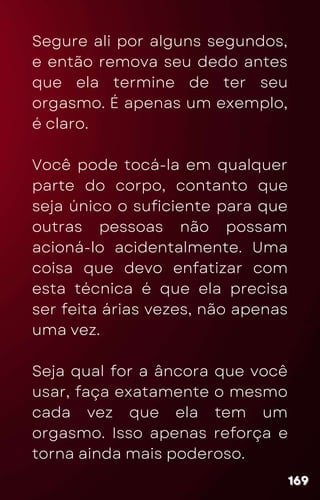 Segure ali por alguns segundos,
e então remova seu dedo antes
que ela termine de ter seu
orgasmo. É apenas um exemplo,
é claro.
Você pode tocá-la em qualquer
parte do corpo, contanto que
seja único o suficiente para que
outras pessoas não possam
acioná-lo acidentalmente. Uma
coisa que devo enfatizar com
esta técnica é que ela precisa
ser feita árias vezes, não apenas
uma vez.
Seja qual for a âncora que você
usar, faça exatamente o mesmo
cada vez que ela tem um
orgasmo. Isso apenas reforça e
torna ainda mais poderoso.
169
169
169
 