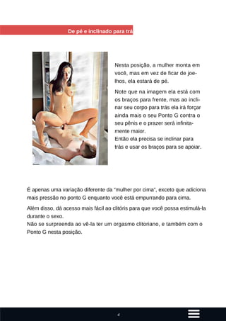De pé e inclinado para trás
Nesta posição, a mulher monta em
você, mas em vez de ficar de joe-
lhos, ela estará de pé.
Note que na imagem ela está com
os braços para frente, mas ao incli-
nar seu corpo para trás ela irá forçar
ainda mais o seu Ponto G contra o
seu pênis e o prazer será infinita-
mente maior.
Então ela precisa se inclinar para
trás e usar os braços para se apoiar.
É apenas uma variação diferente da “mulher por cima”, exceto que adiciona
mais pressão no ponto G enquanto você está empurrando para cima.
Além disso, dá acesso mais fácil ao clitóris para que você possa estimulá-la
durante o sexo.
Não se surpreenda ao vê-la ter um orgasmo clitoriano, e também com o
Ponto G nesta posição.
4
 