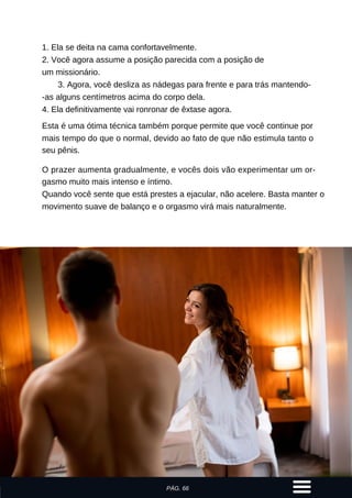 1. Ela se deita na cama confortavelmente.
2. Você agora assume a posição parecida com a posição de
um missionário.
3. Agora, você desliza as nádegas para frente e para trás mantendo-
-as alguns centímetros acima do corpo dela.
4. Ela definitivamente vai ronronar de êxtase agora.
Esta é uma ótima técnica também porque permite que você continue por
mais tempo do que o normal, devido ao fato de que não estimula tanto o
seu pênis.
O prazer aumenta gradualmente, e vocês dois vão experimentar um or-
gasmo muito mais intenso e íntimo.
Quando você sente que está prestes a ejacular, não acelere. Basta manter o
movimento suave de balanço e o orgasmo virá mais naturalmente.
PÁG. 66
 