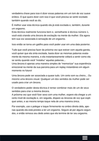 verdadeira chave para isso é dizer essas palavras em um tom de voz suave
erótico. O que quero dizer com isso é que você precisa se sentir excitado
também quando você as diz.
É melhor usar esta técnica quando ela já está excitada e, também, durante
um orgasmo.
Esta técnica realmente funciona bem e, semelhante à técnica número 1,
você está criando uma âncora de excitação na mente da mulher. Ela agora
tem sua voz associada à sensação de um orgasmo.
Isso então se torna um gatilho para você poder usar em uma data posterior.
Tudo que você precisa fazer da próxima vez que estiver com aquela garota,
você quiser que ela sinta excitada, basta dizer as mesmas palavras exata-
mente da mesma maneira, e ela instantaneamente voltará a sentir como ela
se sentiu quando você “instalou” aquelas palavras...
Uma âncora é apenas uma maneira simples de “memorizar” sua experiência
emocional na mente da sua parceira para um replay instantâneo em algum
momento no futuro!
Uma âncora pode ser associada a quase tudo. Um certo som ou cheiro... Ou
mesmo uma âncora visual. Qualquer um dos sentidos da mulher pode ser
usado para criar um âncora.
O verdadeiro poder desta técnica é tentar combinar mais de um de seus
sentidos para criar a mesma âncora.
A próxima vez que você fizer sexo com uma mulher, espere ela chegar a um
certo nível de excitação e, em seguida, dispare as âncoras de voz que expli-
quei antes, e ao mesmo tempo toque nela de uma maneira única.
Por exemplo, use o polegar e toque firmemente no ombro direito dela, ape-
nas quando ela está prestes a ter um orgasmo. Segure ali por alguns segun-
dos, e então remova seu dedo antes que ela termine de ter seu orgasmo.
 